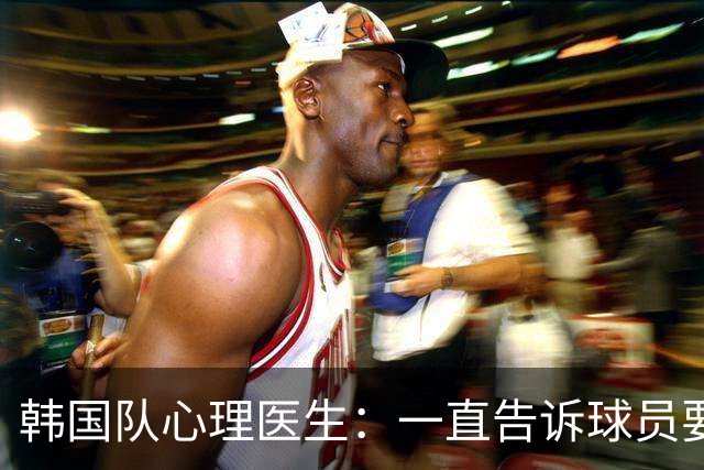 韩国队心理医生：一直告诉球员要按计划行事，首战不需要拼尽全力